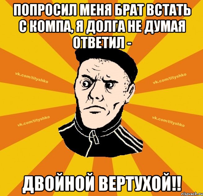 Попроcил меня брат встать с компа, я долга не думая ответил - Двойной Вертухой!!