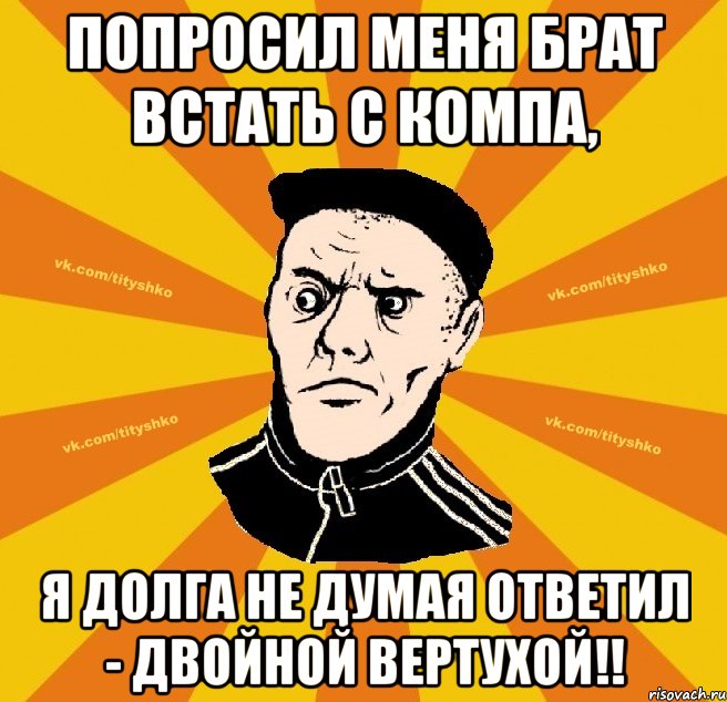 Попроcил меня брат встать с компа, я долга не думая ответил - Двойной Вертухой!!