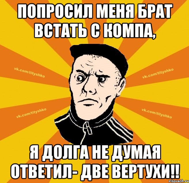 Попроcил меня брат встать с компа, я долга не думая ответил- Две Вертухи!!