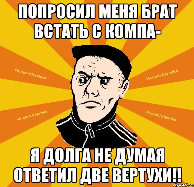 Попроcил меня брат встать с компа- я долга не думая ответил Две Вертухи!!