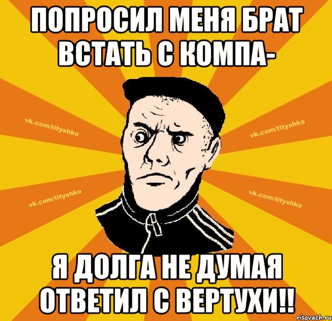 Попроcил меня брат встать с компа- я долга не думая ответил С Вертухи!!