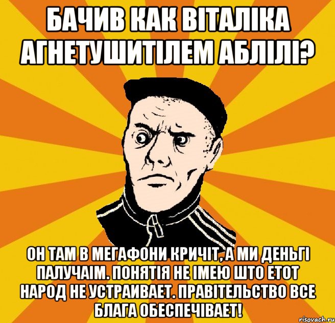 Бачив как Віталіка агнетушитілем аблілі? Он там в мегафони кричіт, а ми деньгі палучаім. Понятія не імею што етот народ не устраивает. Правітельство все блага обеспечівает!