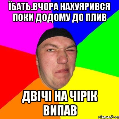 Їбать.вчора нахуярився поки додому до плив двічі на чірік випав