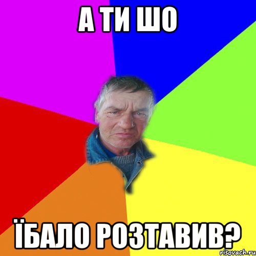 а ти шо їбало розтавив?
