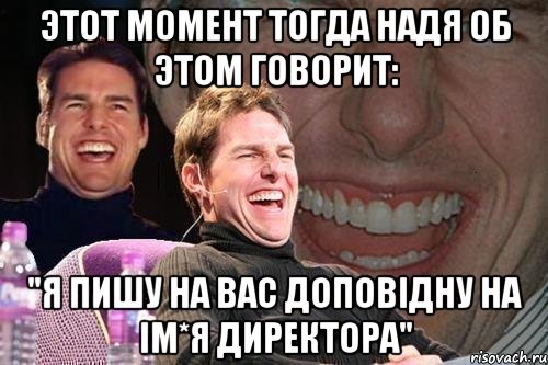 этот момент тогда Надя об этом говорит: "Я пишу на вас доповідну на ім*я директора", Мем том круз