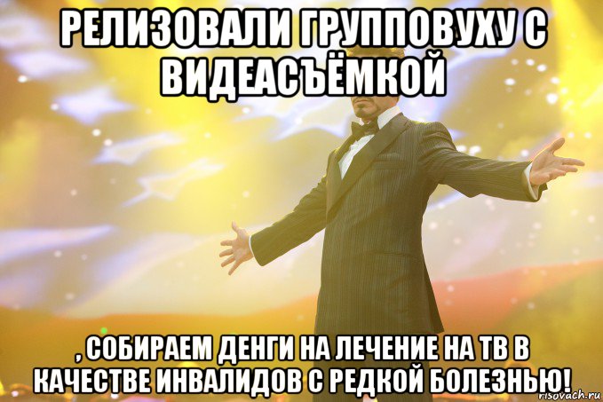 Релизовали групповуху с видеасъёмкой , собираем денги на лечение на ТВ в качестве инвалидов с редкой болезнью!, Мем Тони Старк (Роберт Дауни младший)