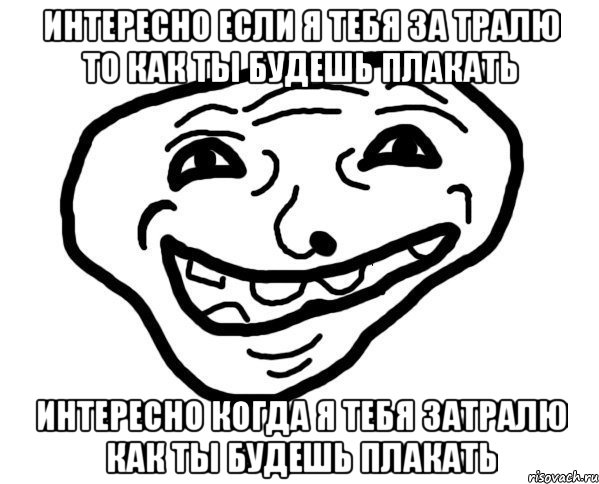 Интересно если я тебя за тралю то как ты будешь плакать Интересно когда я тебя затралю как ты будешь плакать, Мем мемчик трал