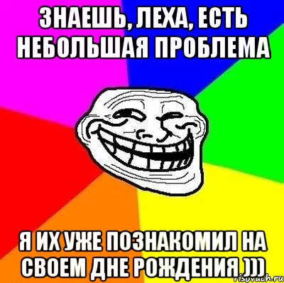 знаешь, Леха, есть небольшая проблема я их уже познакомил на своем дне рождения ))), Мем Тролль Адвайс