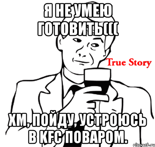 Я не умею готовить((( Хм, пойду, устроюсь в KFC поваром., Мем true story