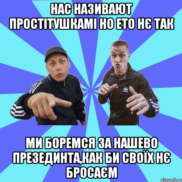 нас називают простітушкамі но ето нє так ми боремся за нашево презединта,как би своїх нє бросаєм