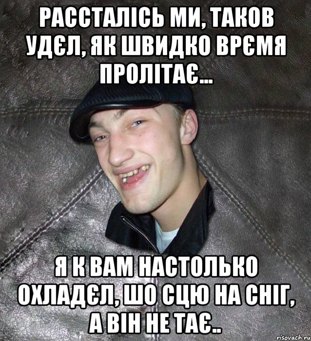 рассталісь ми, таков удєл, як швидко врємя пролітає... я к вам настолько охладєл, шо сцю на сніг, а він не тає.., Мем Тут Апасна