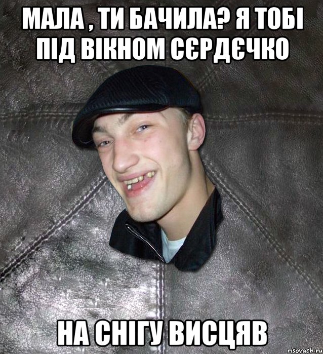 мала , ти бачила? я тобі під вікном сєрдєчко на снігу висцяв