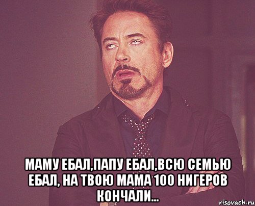  Маму ебал,папу ебал,всю семью ебал, на твою мама 100 нигеров кончали..., Мем твое выражение лица