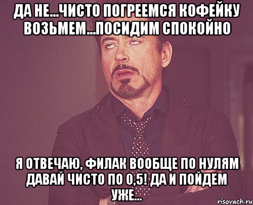 Да не...чисто погреемся Кофейку возьмем...посидим спокойно Я отвечаю, филак вообще по нулям Давай чисто по 0,5! да и пойдем уже..., Мем твое выражение лица