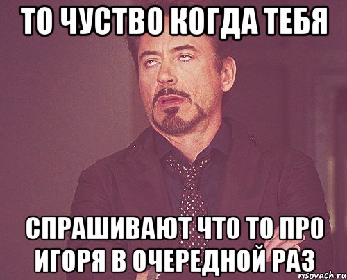 то чуство когда тебя спрашивают что то про Игоря в очередной раз, Мем твое выражение лица