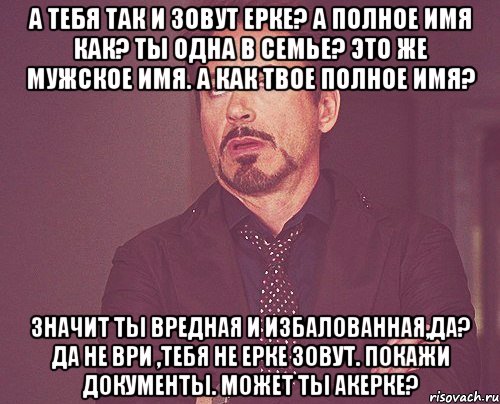 А тебя так и зовут Ерке? А полное имя как? Ты одна в семье? Это же мужское имя. А как твое полное имя? Значит ты вредная и избалованная,да? Да не ври ,тебя не Ерке зовут. Покажи документы. Может ты Акерке?, Мем твое выражение лица