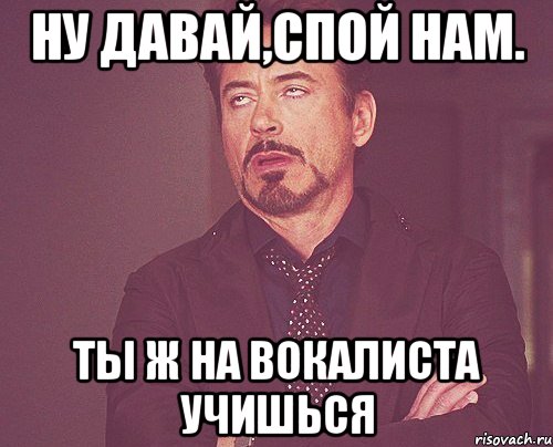 ну давай,спой нам. Ты ж на вокалиста учишься, Мем твое выражение лица