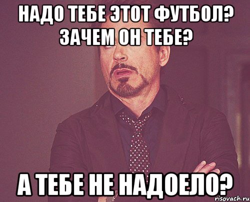 НАДО ТЕБЕ ЭТОТ ФУТБОЛ? ЗАЧЕМ ОН ТЕБЕ? А ТЕБЕ НЕ НАДОЕЛО?, Мем твое выражение лица