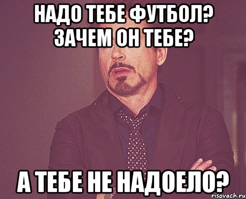 НАДО ТЕБЕ ФУТБОЛ? ЗАЧЕМ ОН ТЕБЕ? А ТЕБЕ НЕ НАДОЕЛО?, Мем твое выражение лица