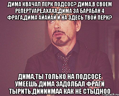 Дима квачал перк подсос? Дима,в своем репертуаре.Ахаха,Дима за барабан 4 фрага,Дима айайай и на здесь твой перк? Дима,ты только на подсосе умеешь.Дима задолбал фраги тырить.Диииимаа как не стыдноо, Мем твое выражение лица