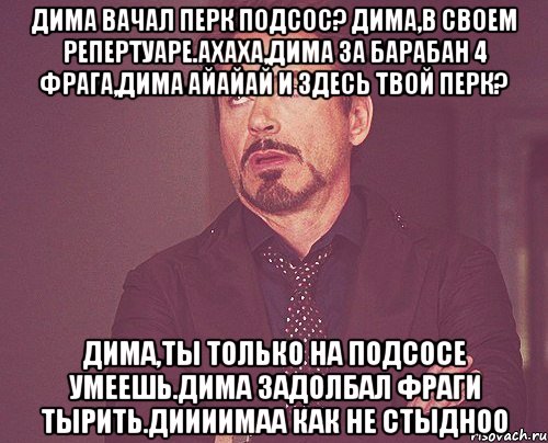 Дима вачал перк подсос? Дима,в своем репертуаре.Ахаха,Дима за барабан 4 фрага,Дима айайай и здесь твой перк? Дима,ты только на подсосе умеешь.Дима задолбал фраги тырить.Диииимаа как не стыдноо, Мем твое выражение лица