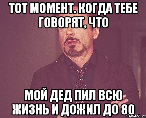 Тот момент. КОгда тебе говорят, что Мой дед пил всю жизнь и дожил до 80, Мем твое выражение лица