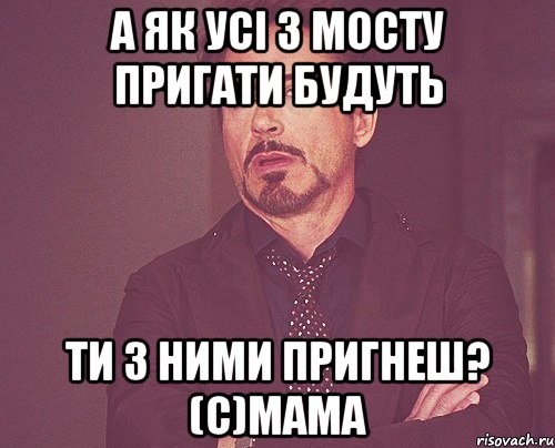 а як усі з мосту пригати будуть ти з ними пригнеш? (c)Мама, Мем твое выражение лица