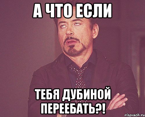 А что если тебя дубиной переебать?!, Мем твое выражение лица