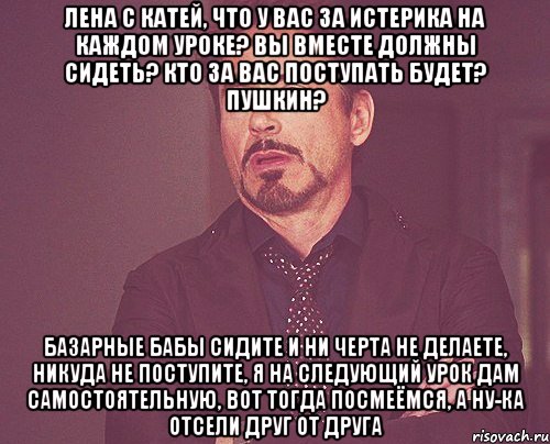 Лена с Катей, что у вас за истерика на каждом уроке? вы вместе должны сидеть? кто за вас поступать будет? Пушкин? базарные бабы сидите и ни черта не делаете, никуда не поступите, я на следующий урок дам самостоятельную, вот тогда посмеёмся, а ну-ка отсели друг от друга, Мем твое выражение лица