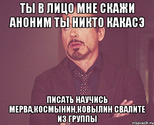 ты в лицо мне скажи аноним ты никто КАКАСЭ писать научись Мерва,Космынин,Ковылин свалите из группы, Мем твое выражение лица