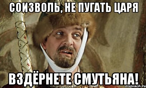 соизволь, не пугать царя вздёрнете смутьяна!