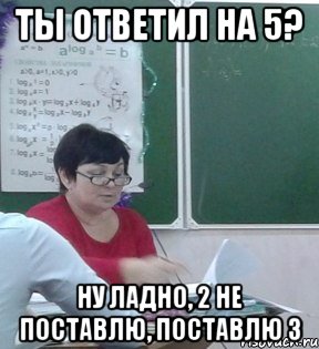 Ты ответил на 5? Ну ладно, 2 не поставлю, поставлю 3
