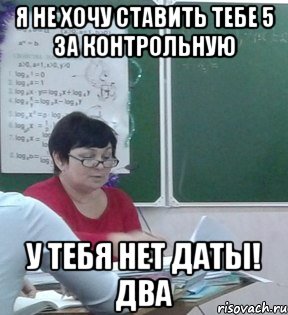Я не хочу ставить тебе 5 за контрольную У ТЕБЯ НЕТ ДАТЫ! ДВА
