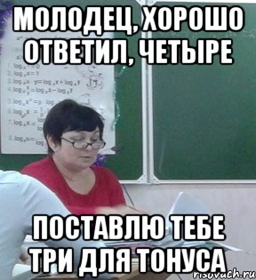 Молодец, хорошо ответил, четыре Поставлю тебе три для тонуса