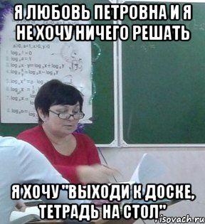 Я Любовь Петровна и я не хочу ничего решать я хочу "ВЫХОДИ К ДОСКЕ, ТЕТРАДЬ НА СТОЛ"