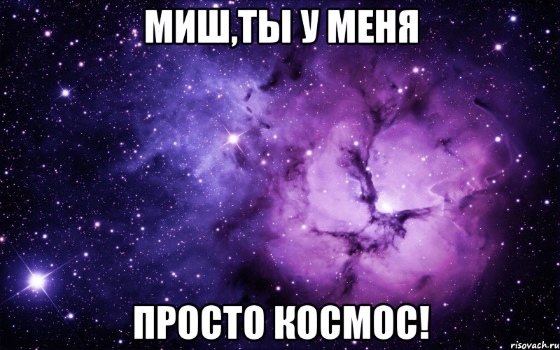 Миш,ты у меня просто КОСМОС!