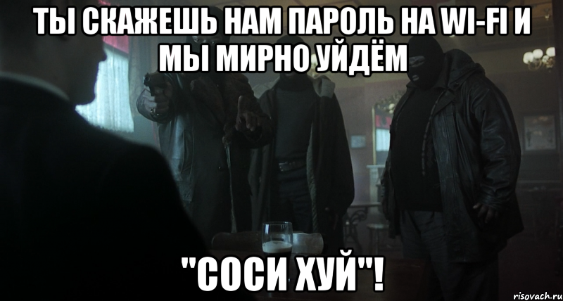 ты скажешь нам пароль на wi-fi и мы мирно уйдём "соси хуй"!