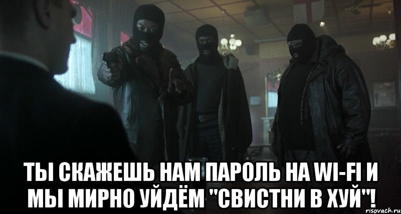  ты скажешь нам пароль на wi-fi и мы мирно уйдём "свистни в хуй"!