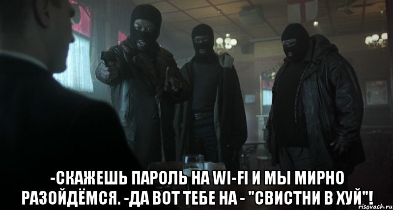  -скажешь пароль на wi-fi и мы мирно разойдёмся. -да вот тебе на - "свистни в хуй"!