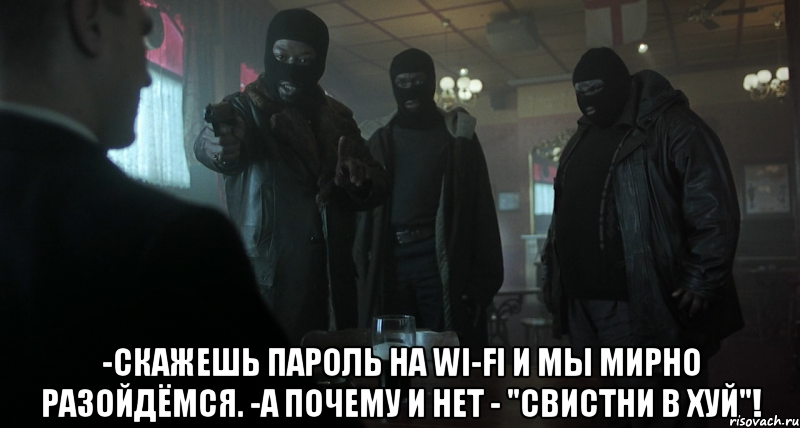  -скажешь пароль на wi-fi и мы мирно разойдёмся. -а почему и нет - "свистни в хуй"!