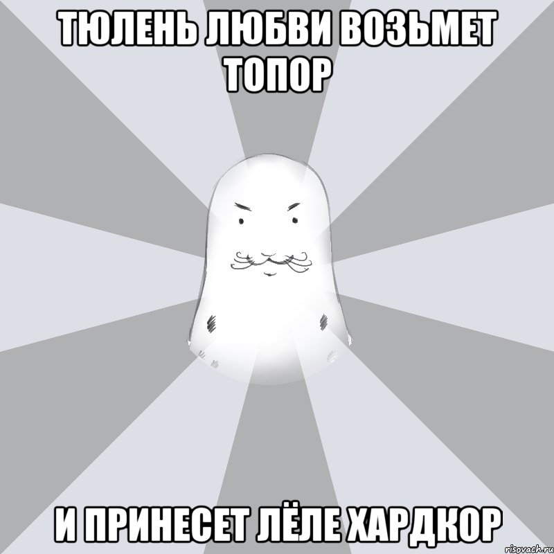 тюлень любви возьмет топор и принесет Лёле хардкор