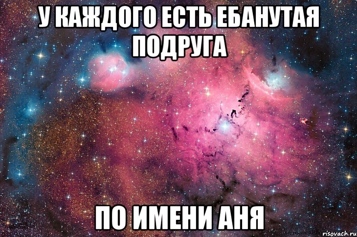 У каждого есть ебанутая подруга по имени Аня