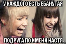 у каждого есть ебанутая подруга по имени настя