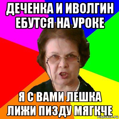 Деченка и иволгин ебутся на уроке я с вами лешка лижи пизду мягкче, Мем Типичная училка