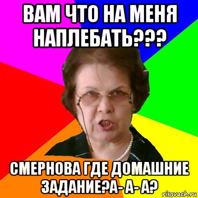 Вам что на меня наплебать??? Смернова где домашние задание?А- а- а?, Мем Типичная училка