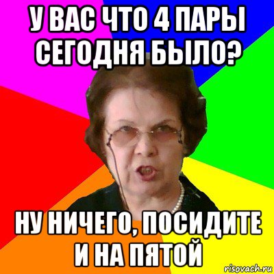 у вас что 4 пары сегодня было? ну ничего, посидите и на пятой, Мем Типичная училка