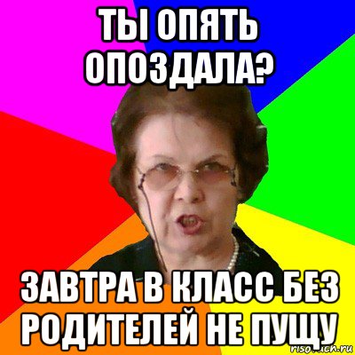 ты опять опоздала? завтра в класс без родителей не пущу, Мем Типичная училка