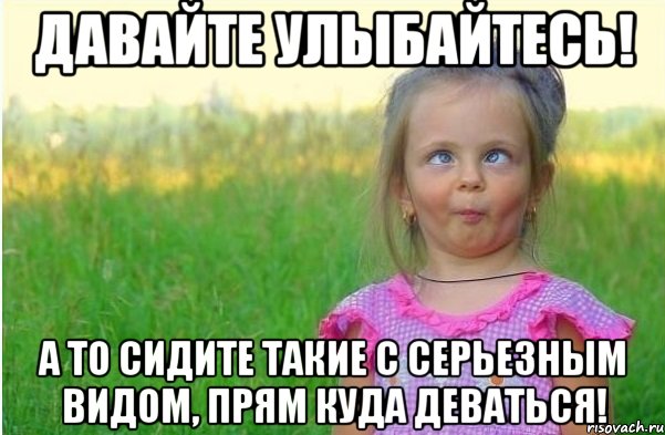 Давайте улыбайтесь! А то сидите такие с серьезным видом, прям куда деваться!