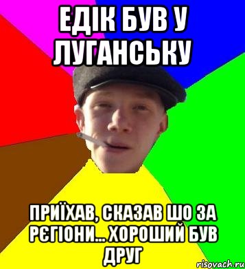 едік був у луганську приїхав, сказав шо за рєгіони... хороший був друг, Мем умный гопник