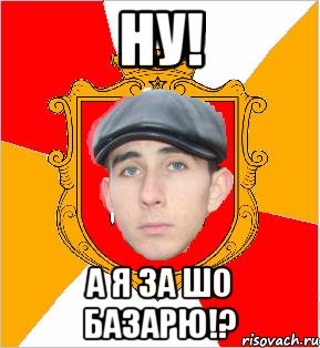 Ну! А я за шо базарю!?